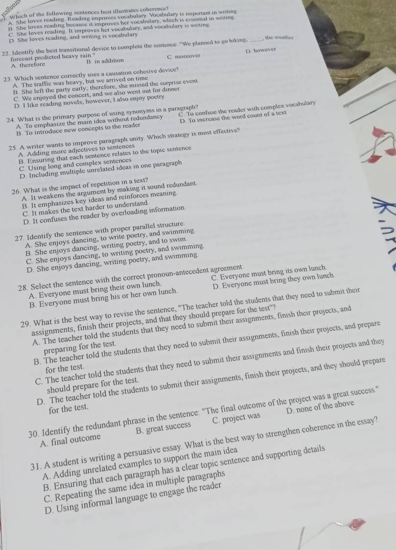 Suon
$ which of the following sentences best illustrates coherence?
A. She loves reading. Reading improves vocabulary. Vocabulary is important in writing
B. She loves reading because it improves her vocabulary, which is essential in writing
C. She loves reading. It improves her vocabulary, and vocabulary is writing.
D. She loves reading, and writing is vocabulary
22. Identify the best transitional device to complete the sentence. "We planned to go hiking._ , the weather
forecast predicted heavy rain "
A therefore B. in addition C moreover D. however
23. Which sentence correctly uses a causation cohesive device?
A. The traffic was heavy, but we arrived on time
B She left the party early, therefore, she missed the surprise event
C. We enjoyed the concert, and we also went out for dinner
D I like reading novels, however, I also enjoy poetry
24. What is the primary purpose of using synonyms in a paragraph?
A To emphasize the main idea without redundancy C. To confuse the reader with complex vocabulary
B To introduce new concepts to the reader D. To increase the word count of a text
25. A writer wants to improve paragraph unity. Which strategy is most effective?
A Adding more adjectives to sentences
B. Ensuring that each sentence relates to the topic sentence
C. Using long and complex sentences
D. Including multiple unrelated ideas in one paragraph
26. What is the impact of repetition in a text?
A. It weakens the argument by making it sound redundant
B. It emphasizes key ideas and reinforces meaning.
C. It makes the text harder to understand.
D. It confuses the reader by overloading information.
27. Identify the sentence with proper parallel structure
A. She enjoys dancing, to write poetry, and swimming.
B. She enjoys dancing, writing poetry, and to swim.
C. She enjoys dancing, to writing poetry, and swimming
D. She enjoys dancing, writing poetry, and swimming
28. Select the sentence with the correct pronoun-antecedent agreement
A. Everyone must bring their own lunch. C. Everyone must bring its own lunch
B. Everyone must bring his or her own lunch. D. Everyone must bring they own lunch
29. What is the best way to revise the sentence, "The teacher told the students that they need to submit their
assignments, finish their projects, and that they should prepare for the test"?
A. The teacher told the students that they need to submit their assignments, finish their projects, and
B. The teacher told the students that they need to submit their assignments, finish their projects, and prepare
preparing for the test.
C. The teacher told the students that they need to submit their assignments and finish their projects and they
for the test
D. The teacher told the students to submit their assignments, finish their projects, and they should prepare
should prepare for the test.
for the test.
30. Identify the redundant phrase in the sentence: "The final outcome of the project was a great success."
A. final outcome B. great success C. project was D. none of the above
31. A student is writing a persuasive essay. What is the best way to strengthen coherence in the essay?
A. Adding unrelated examples to support the main idea
B. Ensuring that each paragraph has a clear topic sentence and supporting details
C. Repeating the same idea in multiple paragraphs
D. Using informal language to engage the reader