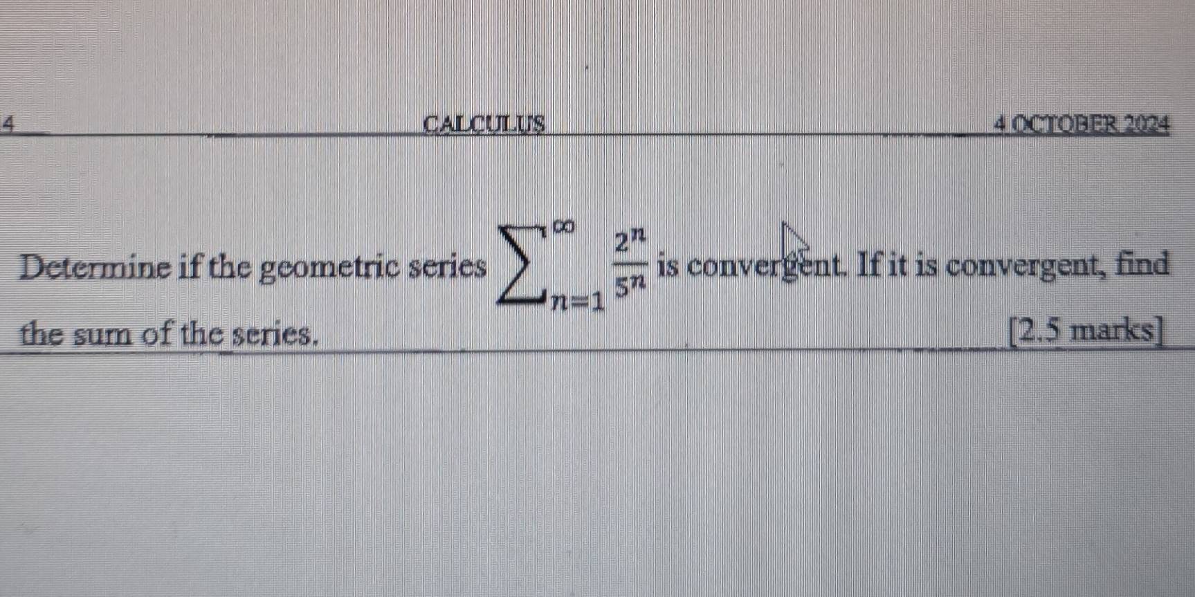 CALCULUS 4 OCTOBER 2024 
Determine if the geometric series sumlimits _∈fty ^∈fty frac 2^n5^ is convergent. If it is convergent, find 
the sum of the series. [2.5 marks]