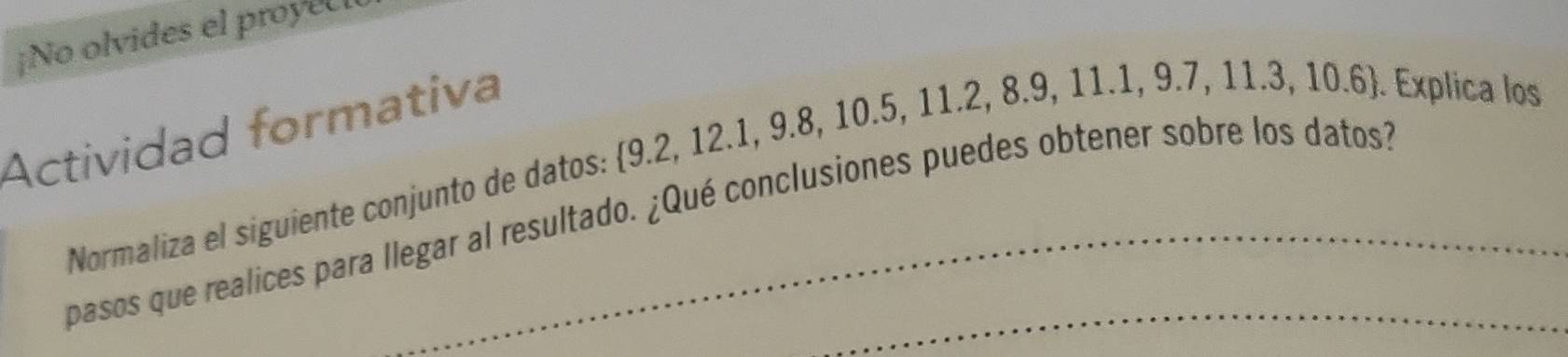 ¡No olvides el proyec 
Actividad formativa 
Normaliza el siguiente conjunto de datos: 9.2, 12.1, 9.8, 10.5, 11.2, 8.9, 11.1, 9.7, 11.. 106 ). Explica los 
pasos que realices para llegar al resultado. ¿Qué conclusiones puedes obtener sobre los datos?