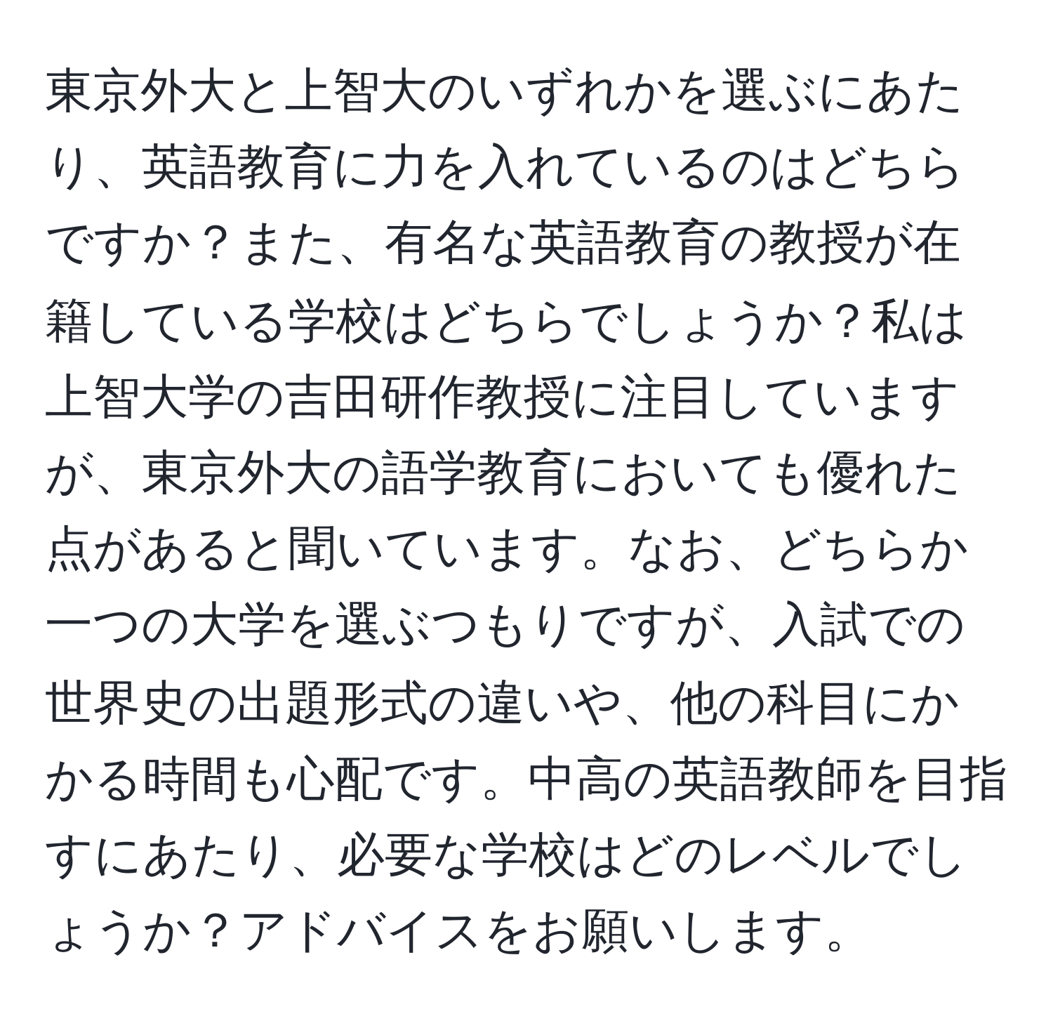 東京外大と上智大のいずれかを選ぶにあたり、英語教育に力を入れているのはどちらですか？また、有名な英語教育の教授が在籍している学校はどちらでしょうか？私は上智大学の吉田研作教授に注目していますが、東京外大の語学教育においても優れた点があると聞いています。なお、どちらか一つの大学を選ぶつもりですが、入試での世界史の出題形式の違いや、他の科目にかかる時間も心配です。中高の英語教師を目指すにあたり、必要な学校はどのレベルでしょうか？アドバイスをお願いします。