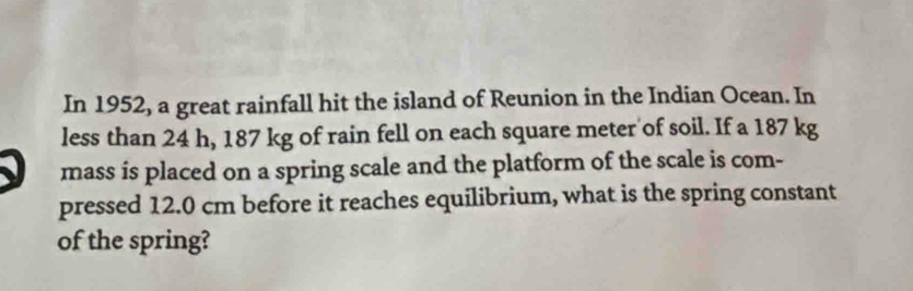 In 1952, a great rainfall hit the island of Reunion in the Indian Ocean. In 
less than 24 h, 187 kg of rain fell on each square meter of soil. If a 187 kg
mass is placed on a spring scale and the platform of the scale is com- 
pressed 12.0 cm before it reaches equilibrium, what is the spring constant 
of the spring?