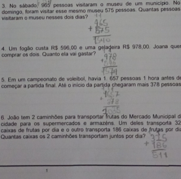 No sábado, 965 pessoas visitaram o museu de um município. No 
domingo, foram visitar esse mesmo museu 575 pessoas. Quantas pessoas 
visitaram o museu nesses dois dias? 
4. Um fogão custa R$ 596,00 e uma geladeira R$ 978,00. Joana quer 
comprar os dois. Quanto ela vai gastar? 
5. Em um campeonato de voleibol, havia 1. 657 pessoas 1 hora antes de 
começar a partida final. Até o início da partida chegaram mais 378 pessoas 
6. João tem 2 caminhões para transportar frutas do Mercado Municipal de 
cidade para os supermercados e armazéns. Um deles transporta 32
caixas de frutas por dia e o outro transporta 186 caixas de frutas por dia 
Quantas caixas os 2 caminhões transportam juntos por dia?