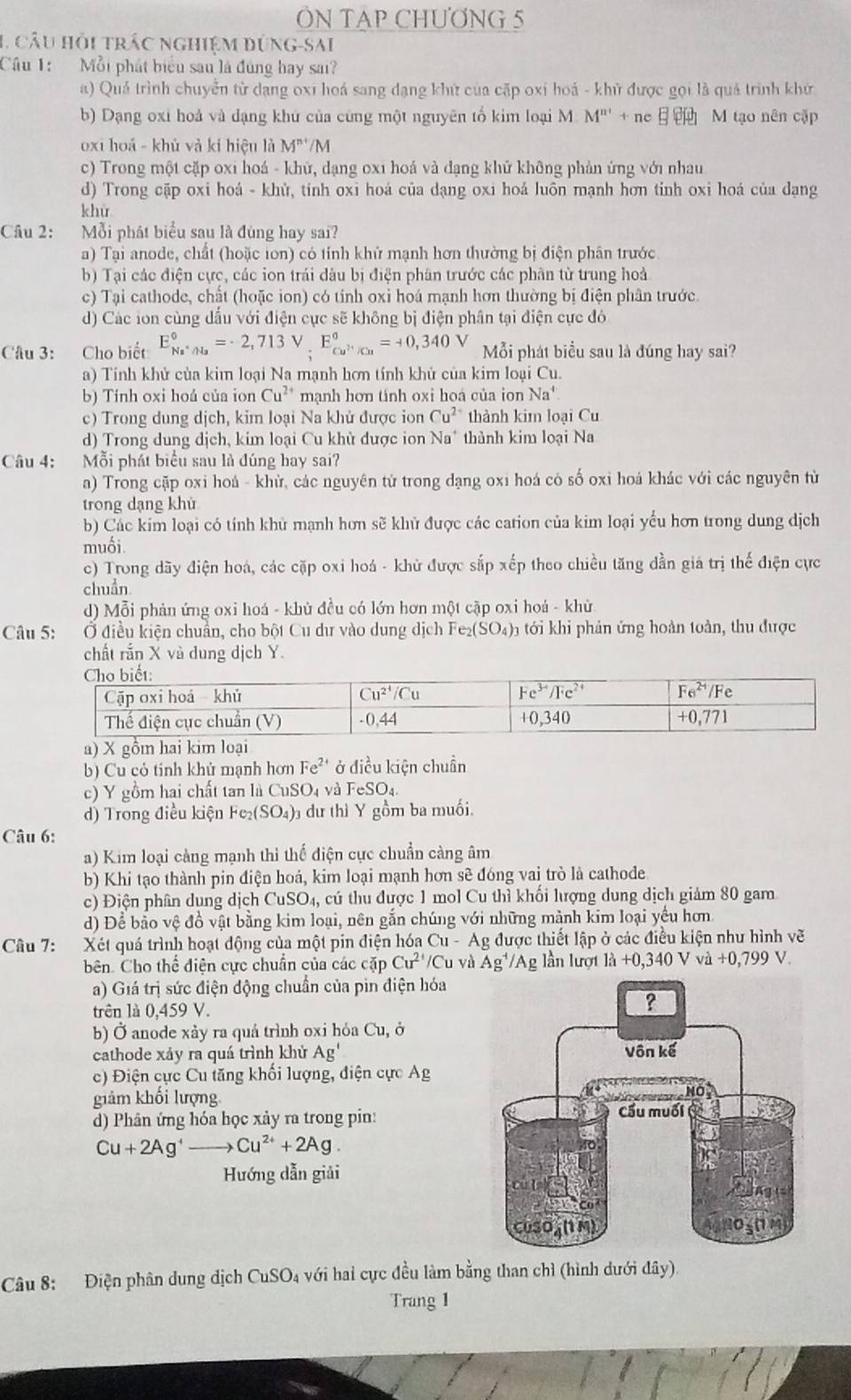 ÔN TAP CHƯƠNG 5
1, câu hỏi trác nghiệm đứng-sai
Câu 1: Mỗi phát biểu sau là đúng hay sai?
a) Quả trình chuyển từ dạng oxi hoá sang dạng khử của cặp oxi hoá - khử được gọi là quá trình khử
b) Dạng oxi hoả và dạng khử của cũng một nguyên tố kim loại M M'''++ne M tạo nên cập
oxi hoá - khủ và kí hiệu là M^(n+)/M
c) Trong một cặp oxi hoá - khử, dạng oxi hoá và đạng khử không phản ứng với nhau
d) Trong cặp oxi hoá - khử, tính oxi hoá của dạng oxi hoá luôn mạnh hơn tỉnh oxỉ hoá của dạng
khù
Câu 2:   Mỗi phát biểu sau là đùng hay sai?
a) Tại anode, chất (hoặc ton) có tỉnh khử mạnh hơn thường bị điện phân trước
b) Tại các điện cực, các ion trái đầu bị điện phân trước các phân từ trung hoả
c) Tại cathode, chất (hoặc ion) có tính oxỉ hoá mạnh hơn thường bị điện phân trước.
d) Các ion cùng đấu với điện cực sẽ không bị điện phân tại điện cực đó
Câu 3: Cho biết E_Na^+/H_2^circ =-2,713V,E_cu^(2+)/Cu^circ =+0,340V Mỗi phát biểu sau là đúng hay sai?
a) Tính khử của kim loại Na mạnh hơn tính khử của kim loại Cu.
b) Tính oxi hoá của ion Cu^(2+) mạnh hơn tánh oxi hoá của ion Na^+
c) Trong dung dịch, kim loại Na khử được ion Cu^(2+) thành kim loại Cu
d) Trong dung dịch, kim loại Cu khử dược ion Na* thành kim loại Na
Câu 4:  Mỗi phát biểu sau là đúng hay sai?
a) Trong cặp oxi hoá - khử, các nguyên từ trong đạng oxi hoá có số oxi hoá khác với các nguyên từ
trong dạng khù
b) Các kim loại có tính khủ mạnh hơn sẽ khử được các cation của kim loại yểu hơn trong dung dịch
muối
c) Trong dãy điện hoá, các cặp oxi hoá - khử được sắp xếp theo chiều tăng dần giá trị thế điện cực
chuẩn
d) Mỗi phản ứng oxi hoá - khù đều có lớn hơn một cập oxi hoá - khử
Câu 5: Ở điều kiện chuẩn, cho bột Cu dư vào dung dịch Fe2 (SO_4): tới khi phản ứng hoàn toàn, thu được
chất rắn X và dung dịch Y.
b) Cu cỏ tính khủ mạnh hơn Fe^(2+) ở điều kiện chuẩn
c) Y gồm hai chất tan là CuSO4 và FeSO4.
d) Trong điều kiện Fe₂(SO₄)₃ dư thì Y gồm ba muối.
Câu 6:
a) Kim loại càng mạnh thì thế điện cực chuẩn càng âm
b) Khi tạo thành pin điện hoả, kim loại mạnh hơn sẽ đóng vai trò là cathode
c) Điện phân dung dịch CuSO_4 , cú thu được 1 mol Cu thì khổi lượng dung dịch giám 80 gam
d) Để bảo vệ đồ vật bằng kim loại, nên gắn chúng với những mành kim loại yếu hơn
Câu 7: Xét quá trình hoạt động của một pin điện hóa Cu-A Ag được thiết lập ở các điều kiện như hình vẽ
bên. Cho thể điện cực chuân của các cặp Cu^(2+)/Cu và Ag^(-1)/Ag lần lượt ]lambda +0,340V và +0,799V.
a) Giá trị sức điện động chuẩn của pin điện hóa
trên là 0,459 V.
b) Ở anode xảy ra quá trình oxi hóa Cu Ở
cathode xáy ra quá trình khử Ag'
c) Điện cực Cu tăng khối lượng, điện cực Ag
giảm khối lượng
d) Phân ứng hóa học xảy ra trong pin:
Cu+2Ag^+ to Cu^(2+)+2Ag
Hướng dẫn giải
Câu 8: Điện phân dung dịch CuSO 4 với hai cực đều làm bằng than chỉ (hình dưới đây).
Trang 1