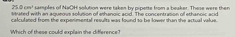 25.0cm^3 samples of NaOH solution were taken by pipette from a beaker. These were then 
titrated with an aqueous solution of ethanoic acid. The concentration of ethanoic acid 
calculated from the experimental results was found to be lower than the actual value. 
Which of these could explain the difference?