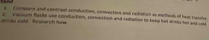 tend 
1. Compare and contrast conduction, convection and radiation as methods of heat transfer. 
2. Vacuum flasks use conduction, convection and radiation to keep hot drinks hot and cold 
drinks cold. Research how.