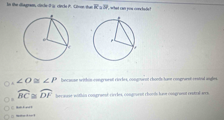 In the diagram, circle O≌ circle P. Given that overline BC≌ overline DF , what can you conclude?
A° ∠ O≌ ∠ P because within congruent circles, congruent chords have congruent central angles.
widehat BC≌ widehat DF because within congruent circles, congruent chords have congruent central arcs.
B.
C. Both A and B
(Nrthe A nse B