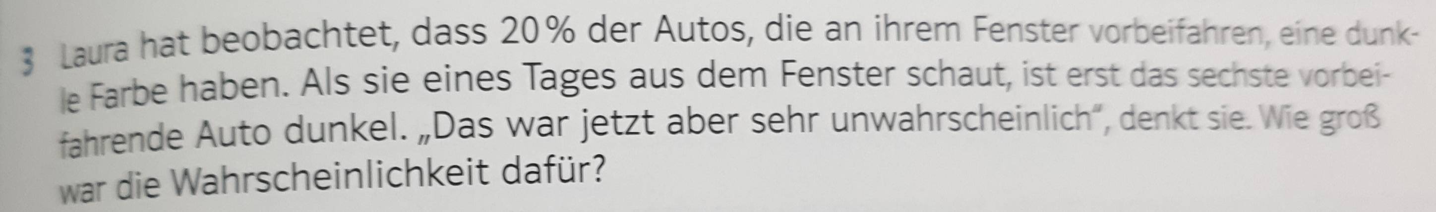 $ Laura hat beobachtet, dass 20% der Autos, die an ihrem Fenster vorbeifahren, eine dunk- 
le Farbe haben. Als sie eines Tages aus dem Fenster schaut, ist erst das sechste vorbei- 
fahrende Auto dunkel. „Das war jetzt aber sehr unwahrscheinlich', denkt sie. Wie groß 
war die Wahrscheinlichkeit dafür?