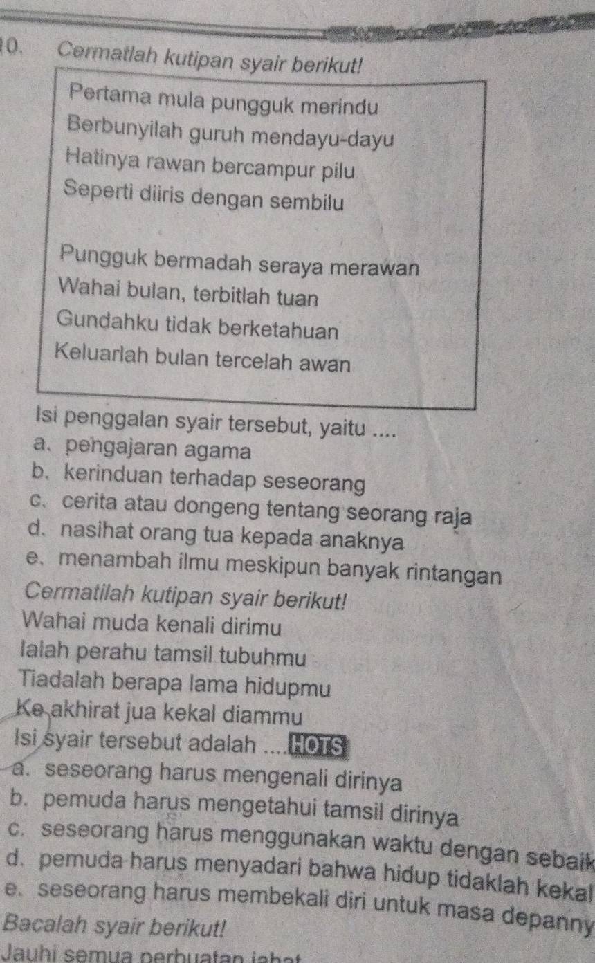 Cermatlah kutipan syair berikut! 
Pertama mula pungguk merindu 
Berbunyilah guruh mendayu-dayu 
Hatinya rawan bercampur pilu 
Seperti diiris dengan sembilu 
Pungguk bermadah seraya merawan 
Wahai bulan, terbitlah tuan 
Gundahku tidak berketahuan 
Keluarlah bulan tercelah awan 
Isi penggalan syair tersebut, yaitu .... 
a. pengajaran agama 
b. kerinduan terhadap seseorang 
c、 cerita atau dongeng tentang seorang raja 
d. nasihat orang tua kepada anaknya 
e、menambah ilmu meskipun banyak rintangan 
Cermatilah kutipan syair berikut! 
Wahai muda kenali dirimu 
Ialah perahu tamsil tubuhmu 
Tiadalah berapa lama hidupmu 
Ke akhirat jua kekal diammu 
Isi syair tersebut adalah HOTS 
a. seseorang harus mengenali dirinya 
b. pemuda harus mengetahui tamsil dirinya 
c. seseorang harus menggunakan waktu dengan sebaik 
d. pemuda harus menyadari bahwa hidup tidaklah kekal 
. seseorang harus membekali diri untuk masa depanny 
Bacalah syair berikut! 
Jauhi semua nerbuatan jahat