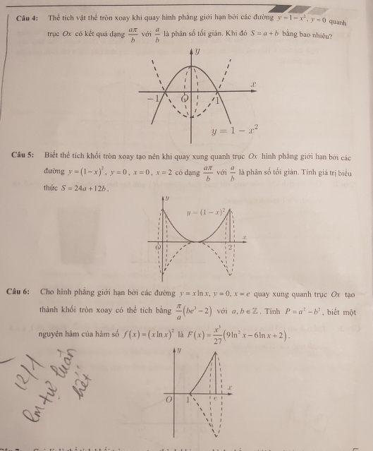 Thể tích vật thể tròn xoay khi quay hình phẳng giới hạn bởi các đường y=1-x^2,y=0 quanh
trục Ox có kết quả dạng  aπ /b  với  a/b  là phân số tối giản. Khi đó S=a+b bàng bao nhiêu?
Câu 5: Biết thể tích khối tròn xoay tạo nên khi quay xung quanh trục Ox hình phăng giới hạn bởi các
đường y=(1-x)^2,y=0,x=0,x=2 có dạng  aπ /b  với  a/b  là phân số tối giản. Tính giá trị biểu
thức S=24a+12b.
Câu 6: Cho hình phẳng giới hạn bởi các đường y=xln x,y=0,x=e quay xung quanh trục Ox tạo
thành khổi tròn xoay có thể tích bằng  π /a (be^3-2) với a,b∈ Z. Tinh P=a^2-b^2 , biết một
nguyên hàm của hàm số f(x)=(xln x)^2 là F(x)= x^3/27 (9ln^2x-6ln x+2).
y
r
0 1
M