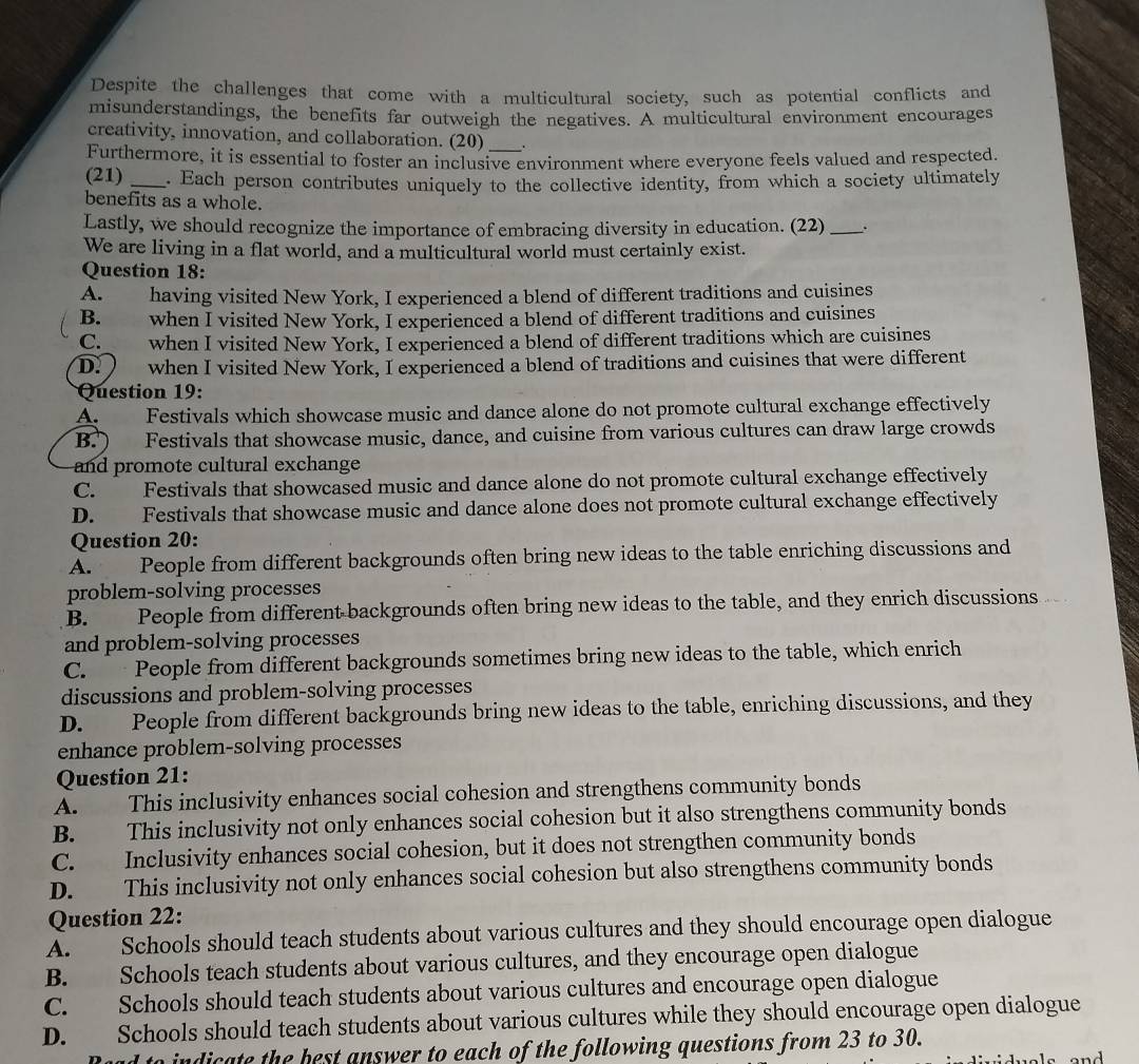 Despite the challenges that come with a multicultural society, such as potential conflicts and
misunderstandings, the benefits far outweigh the negatives. A multicultural environment encourages
creativity, innovation, and collaboration. (20)
Furthermore, it is essential to foster an inclusive environment where everyone feels valued and respected.
(21) _. Each person contributes uniquely to the collective identity, from which a society ultimately
benefits as a whole.
Lastly, we should recognize the importance of embracing diversity in education. (22)_
We are living in a flat world, and a multicultural world must certainly exist.
Question 18:
A. having visited New York, I experienced a blend of different traditions and cuisines
B. when I visited New York, I experienced a blend of different traditions and cuisines
C.  when I visited New York, I experienced a blend of different traditions which are cuisines
D.   when I visited New York, I experienced a blend of traditions and cuisines that were different
Question 19:
A. Festivals which showcase music and dance alone do not promote cultural exchange effectively
B. ) Festivals that showcase music, dance, and cuisine from various cultures can draw large crowds
and promote cultural exchange
C. Festivals that showcased music and dance alone do not promote cultural exchange effectively
D. Festivals that showcase music and dance alone does not promote cultural exchange effectively
Question 20:
A. People from different backgrounds often bring new ideas to the table enriching discussions and
problem-solving processes
B. People from different-backgrounds often bring new ideas to the table, and they enrich discussions
and problem-solving processes
C. People from different backgrounds sometimes bring new ideas to the table, which enrich
discussions and problem-solving processes
D. People from different backgrounds bring new ideas to the table, enriching discussions, and they
enhance problem-solving processes
Question 21:
A. This inclusivity enhances social cohesion and strengthens community bonds
B. This inclusivity not only enhances social cohesion but it also strengthens community bonds
C. Inclusivity enhances social cohesion, but it does not strengthen community bonds
D. This inclusivity not only enhances social cohesion but also strengthens community bonds
Question 22:
A. Schools should teach students about various cultures and they should encourage open dialogue
B. Schools teach students about various cultures, and they encourage open dialogue
C. Schools should teach students about various cultures and encourage open dialogue
D. Schools should teach students about various cultures while they should encourage open dialogue
o indicate the best answer to each of the following questions from 23 to 30.