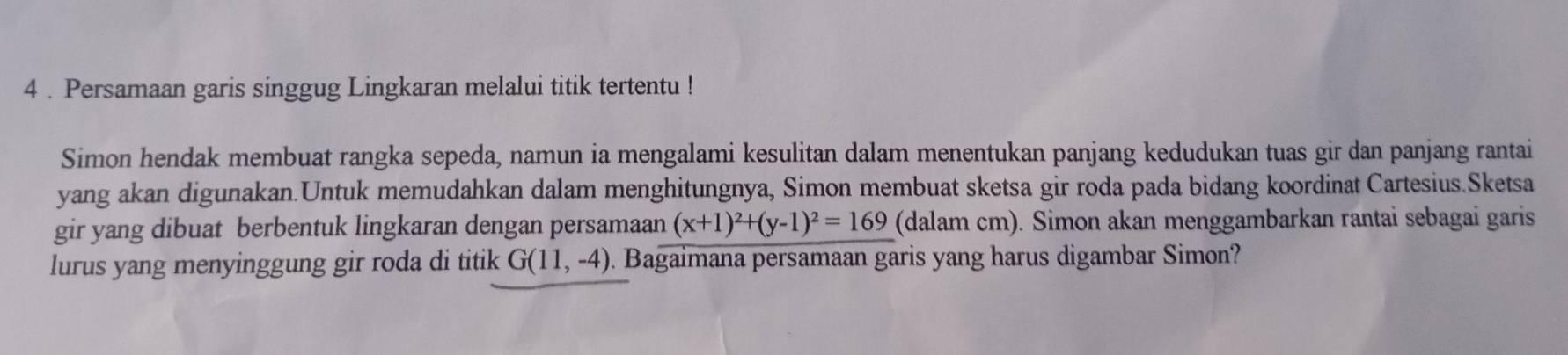 4 . Persamaan garis singgug Lingkaran melalui titik tertentu ! 
Simon hendak membuat rangka sepeda, namun ia mengalami kesulitan dalam menentukan panjang kedudukan tuas gir dan panjang rantai 
yang akan digunakan.Untuk memudahkan dalam menghitungnya, Simon membuat sketsa gir roda pada bidang koordinat Cartesius.Sketsa 
gir yang dibuat berbentuk lingkaran dengan persamaan (x+1)^2+(y-1)^2=169 (dalam cm). Simon akan menggambarkan rantai sebagai garis 
lurus yang menyinggung gir roda di titik G(11,-4). Bagaimana persamaan garis yang harus digambar Simon?