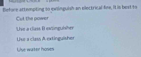 Before attempting to extinguish an electrical fire, It is best to
Cut the power
Use a class B extinguisher
Use a class A extinguisher
Use water hoses