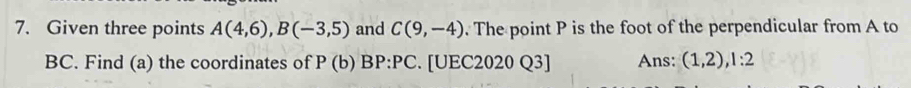 Given three points A(4,6), B(-3,5) and C(9,-4). The point P is the foot of the perpendicular from A to
BC. Find (a) the coordinates of P (b) BP:PC. [UEC2020 Q3] Ans: (1,2), 1:2