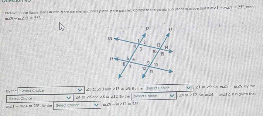 PROOF in the figure, lines m and π are parallel and lines p and g are parallel. Complete the paragraph proof to prove that if m∠ 1-m∠ 4=25° , then
m∠ 9-m∠ 12=25°
By the Select Choice ∠ 1≌ ∠ 13 and ∠ 13≌ ∠ 9 By the Select Cholce ∠ 1≌ ∠ 9 , So, m∠ 1=m∠ 9. By the
Select Choice and ∠ 8≌ ∠ 12 Bythe Select Choice ∠ 4≌ ∠ 12 So m∠ 4=m∠ 12 It is given that
∠ 4≌ ∠ 8
m∠ 1-m∠ 4=25°. By the Select Choice m∠ 9-m∠ 12=25°.