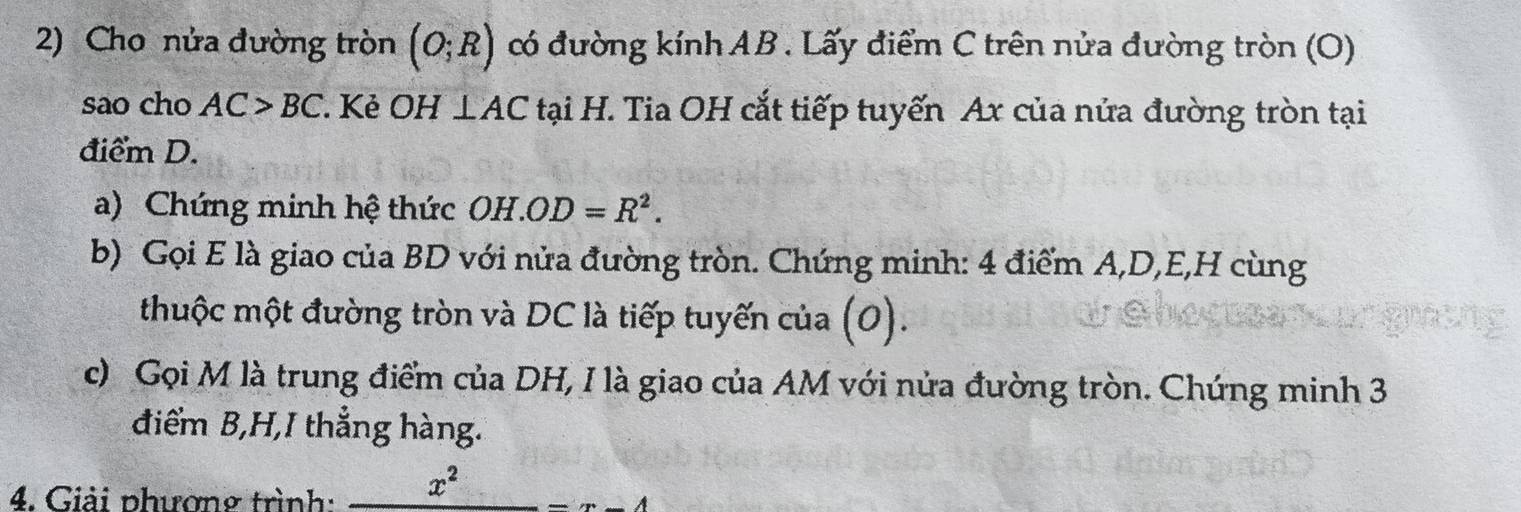 Cho nửa đường tròn (O;R) có đường kính AB. Lấy điểm C trên nửa đường tròn (O) 
sao cho AC>BC. Kẻ OH⊥ AC tại H. Tia OH cắt tiếp tuyến Ax của nửa đường tròn tại 
điểm D. 
a) Chứng minh hệ thức OH OD=R^2. 
b) Gọi E là giao của BD với nửa đường tròn. Chứng minh: 4 điểm A, D, E,H cùng 
thuộc một đường tròn và DC là tiếp tuyến của (0). 
c) Gọi M là trung điểm của DH, I là giao của AM với nửa đường tròn. Chứng minh 3
điểm B, H,I thẳng hàng. 
4. Giải phương trình: _ x^2