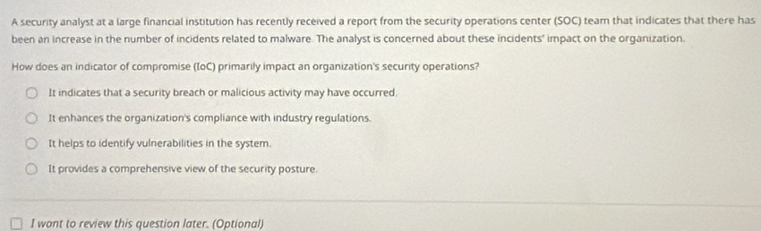 A security analyst at a large financial institution has recently received a report from the security operations center (SOC) team that indicates that there has
been an increase in the number of incidents related to malware. The analyst is concerned about these incidents' impact on the organization.
How does an indicator of compromise (IoC) primarily impact an organization's security operations?
It indicates that a security breach or malicious activity may have occurred.
It enhances the organization's compliance with industry regulations.
It helps to identify vulnerabilities in the system.
It provides a comprehensive view of the security posture.
I want to review this question later. (Optional)