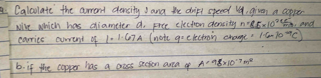 Calculate the crrent densityana the dritl speed Va, given a copper 
Nire which has diameter a. Frce electron density n=8.5* 10^(28) (e^-)/m^3  and 
carries current of I=1.67A (notc q= electron change =1· 6* 10^(-19)C)
6. if the copper has a crass secion area of A=9.8* 10^(-7)m^2