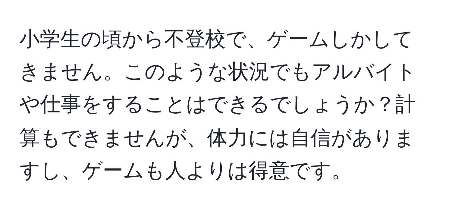 小学生の頃から不登校で、ゲームしかしてきません。このような状況でもアルバイトや仕事をすることはできるでしょうか？計算もできませんが、体力には自信がありますし、ゲームも人よりは得意です。