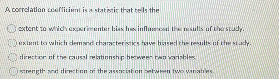 A correlation coefficient is a statistic that tells the
extent to which experimenter bias has influenced the results of the study.
extent to which demand characteristics have biased the results of the study.
direction of the causal relationship between two variables.
strength and direction of the association between two variables.