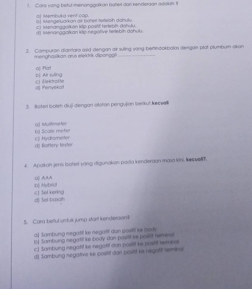 Cara yang betul menanggalkan bateri dari kenderaan adalah ?
a) Membuka vent cap.
b) Mengeluarkan air bateri terlebih dahulu.
c) Menanggalkan klip positif terlebih dahulu.
d) Menanggalkan klip negative terlebih dahulu.
2. Campuran diantara asid dengan air suling yang bertindakbalas dengan plat plumbum akan
menghasilkan arus elektrik dipanggil_
a) Plat
b) Air suling
c) Elektrolite
d) Penyekat
3. Bateri boleh diuji dengan alatan pengujian berikut.kecuali
a) Multimeter
b) Scale meter
c) Hydrometer
d) Battery tester
4. Apakah jenis bateri yang digunakan pada kenderaan masa kini, kecuall?.
α) AAA
b) Hybrid
c) Sel kering
d) Sel basah
5. Cara betul untuk jump start kenderaan?
a) Sambung negatif ke negatif dan positif ke body
b) Sambung negatif ke body dan positif ke positif terminal
c) Sambung negatif ke negatif dan positif ke positif terminal
d) Sambung negative ke positif dan positif ke negatif terminal