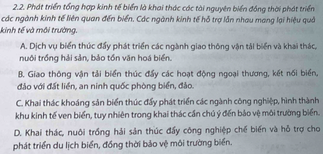 Phát triển tổng hợp kinh tế biển là khai thác các tài nguyên biển đồng thời phát triển
các ngành kinh tế liên quan đến biển. Các ngành kinh tế hỗ trợ lẫn nhau mang lại hiệu quả
kinh tế và môi trường.
A. Dịch vụ biển thúc đẩy phát triển các ngành giao thông vận tải biển và khai thác,
nuôi trồng hải sản, bảo tồn văn hoá biển.
B. Giao thông vận tải biển thúc đẩy các hoạt động ngoại thương, kết nối biển,
đảo với đất liền, an ninh quốc phòng biển, đảo.
C. Khai thác khoáng sản biển thúc đẩy phát triển các ngành công nghiệp, hình thành
khu kinh tế ven biển, tuy nhiên trong khai thác cần chú ý đến bảo vệ môi trường biển.
D. Khai thác, nuôi trồng hải sản thúc đẩy công nghiệp chế biến và hỗ trợ cho
phát triển du lịch biển, đồng thời bảo vệ môi trường biển.