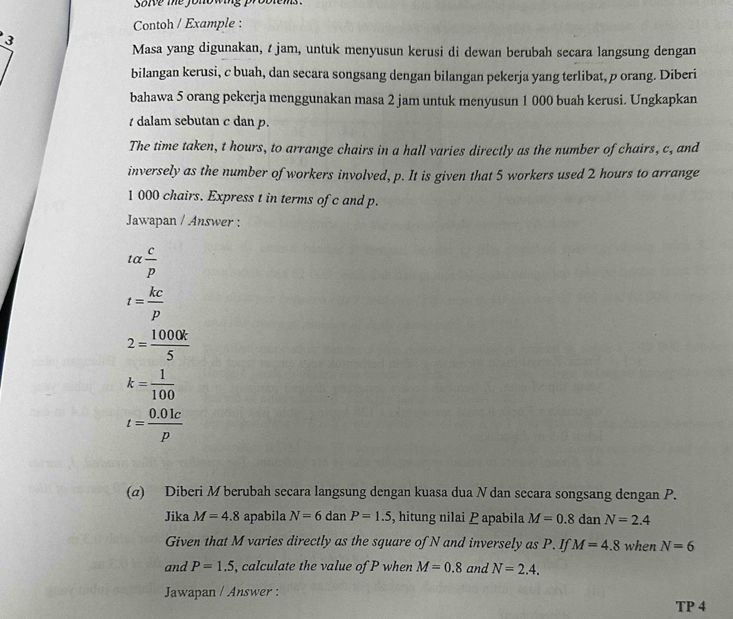 solve the jonowing problems . 
Contoh / Example : 
3 
Masa yang digunakan, t jam, untuk menyusun kerusi di dewan berubah secara langsung dengan 
bilangan kerusi, c buah, dan secara songsang dengan bilangan pekerja yang terlibat, p orang. Diberi 
bahawa 5 orang pekerja menggunakan masa 2 jam untuk menyusun 1 000 buah kerusi. Ungkapkan 
t dalam sebutan c dan p. 
The time taken, t hours, to arrange chairs in a hall varies directly as the number of chairs, c, and 
inversely as the number of workers involved, p. It is given that 5 workers used 2 hours to arrange
1 000 chairs. Express t in terms of c and p. 
Jawapan / Answer :
talpha  c/p 
t= kc/p 
2= 1000k/5 
k= 1/100 
t= (0.01c)/p 
(α) Diberi M berubah secara langsung dengan kuasa dua Ndan secara songsang dengan P. 
Jika M=4.8 apabila N=6 dan P=1.5 , hitung nilai P apabila M=0.8 dar N=2.4
Given that M varies directly as the square of N and inversely as P. If M=4.8 when N=6
and P=1.5 , calculate the value of P when M=0.8 and N=2.4. 
Jawapan / Answer : 
TP 4