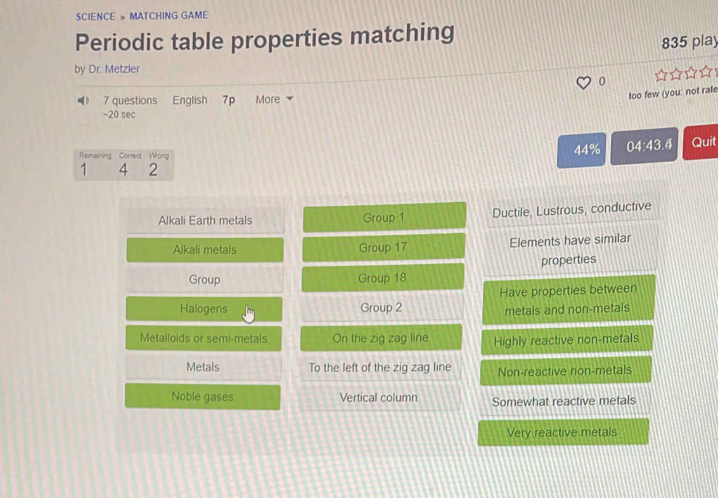 SCIENCE » MATCHING GAME
Periodic table properties matching
835 play
by Dr. Metzler
_》 7 questions English 7p More
too few (you: not rate
~20 sec
Remaining Correct Wrong
44% 04: 43.4 Quit
1 4 2
Alkali Earth metals Group 1 Ductile, Lustrous, conductive
Alkali metals Group 17 Elements have similar
properties
Group Group 18
Have properties between
Halogens Group 2
metals and non-metals
Metalloids or semi-metals On the zig zag line Highly reactive non-metals
Metals To the left of the zig zag line Non-reactive non-metals
Noble gases Vertical column
Somewhat reactive metals
Very reactive metals