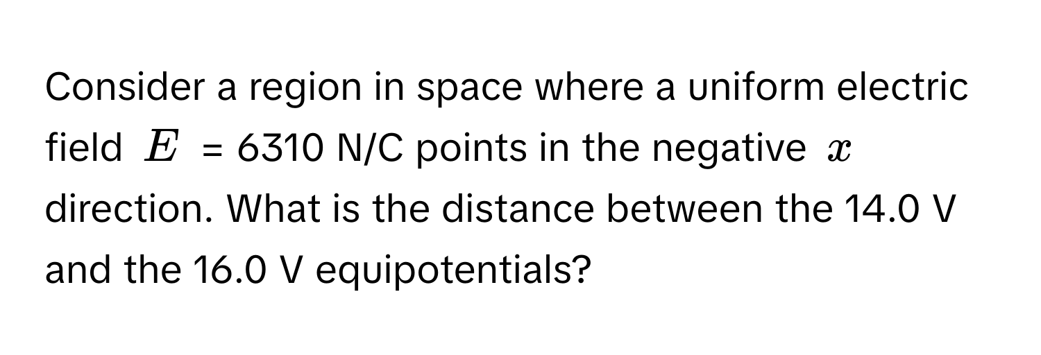 Consider a region in space where a uniform electric field $E$ = 6310 N/C points in the negative $x$ direction. What is the distance between the 14.0 V and the 16.0 V equipotentials?