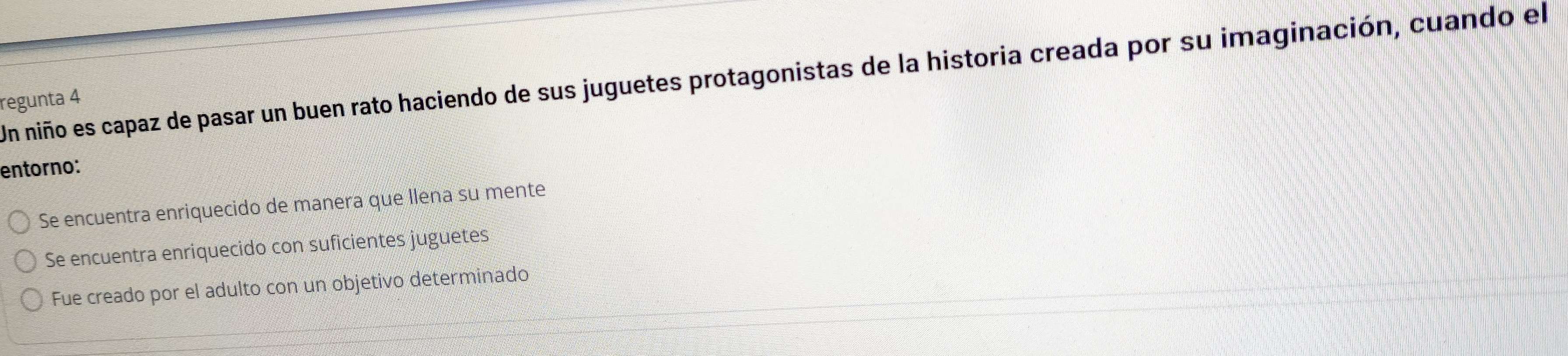 Un niño es capaz de pasar un buen rato haciendo de sus juguetes protagonistas de la historia creada por su imaginación, cuando el
regunta 4
entorno:
Se encuentra enriquecido de manera que llena su mente
Se encuentra enriquecido con suficientes juguetes
Fue creado por el adulto con un objetivo determinado