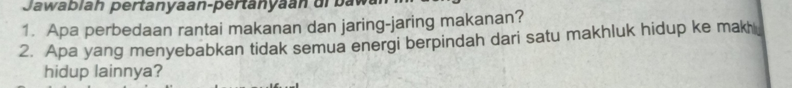 Jawablah pertanyaan-pertanyaan di baw 
1. Apa perbedaan rantai makanan dan jaring-jaring makanan? 
2. Apa yang menyebabkan tidak semua energi berpindah dari satu makhluk hidup ke makhl 
hidup lainnya?