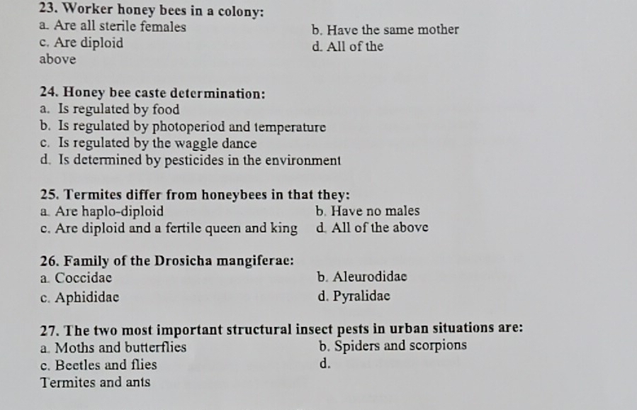 Worker honey bees in a colony:
a. Are all sterile females b. Have the same mother
c. Are diploid d. All of the
above
24. Honey bee caste determination:
a. Is regulated by food
b. Is regulated by photoperiod and temperature
c. Is regulated by the waggle dance
d. Is determined by pesticides in the environment
25. Termites differ from honeybees in that they:
a Are haplo-diploid b. Have no males
c. Are diploid and a fertile queen and king d All of the above
26. Family of the Drosicha mangiferae:
a Coccidae b. Aleurodidae
c. Aphididae d. Pyralidae
27. The two most important structural insect pests in urban situations are:
a. Moths and butterflies b. Spiders and scorpions
c. Beetles and flies d.
Termites and ants