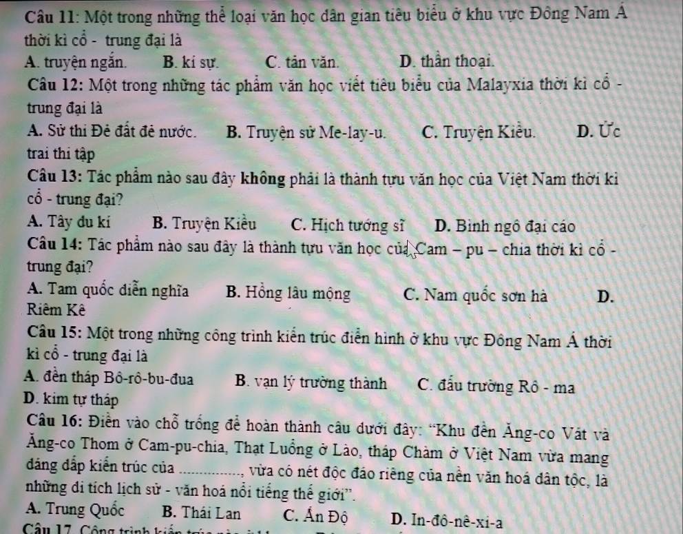 Một trong những thể loại văn học dân gian tiêu biểu ở khu vực Đông Nam Á
thời kì cổ - trung đại là
A. truyện ngắn. B. ki sự. C. tản văn. D. thần thoại.
Câu 12: Một trong những tác phẩm văn học viết tiêu biểu của Malayxia thời kì cổ -
trung đại là
A. Sử thi Đẻ đất đẻ nước. B. Truyện sử Me-lay-u. C. Truyện Kiều. D. Ức
trai thi tập
Câu 13: Tác phẩm nào sau đây không phải là thành tựu văn học của Việt Nam thời kỉ
cổ - trung đại?
A. Tây đu kí B. Truyện Kiều C. Hịch tướng sĩ D. Bình ngô đại cáo
Câu 14: Tác phẩm nào sau đây là thành tựu văn học của Cam - pu - chia thời kỉ cổ -
trung đại?
A. Tam quốc diễn nghĩa B. Hồng lâu mộng C. Nam quốc sơn hà D.
Riêm Kê
Câu 15: Một trong những công trình kiển trúc điễn hình ở khu vực Đông Nam Á thời
kì cổ - trung đại là
A. đền tháp Bô-rô-bu-đua B. vạn lý trường thành C. đấu trường Rô - ma
D. kim tự tháp
Câu 16: Điền vào chỗ trống để hoàn thành câu dưới đây: “Khu đền Ăng-co Vát và
Ăng-co Thom ở Cam-pu-chia, Thạt Luồng ở Lào, tháp Chàm ở Việt Nam vừa mang
đáng đấp kiến trúc của _vừa có nét độc đảo riêng của nền văn hoá dân tộc, là
những di tích lịch sử - văn hoá nổi tiếng thế giới''.
A. Trung Quốc B. Thái Lan C. Ấn Độ D. In-đô-nê-xi-a
Câu 17. Cộng trình