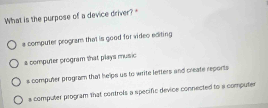 What is the purpose of a device driver? *
a computer program that is good for video editing
a computer program that plays music
a computer program that helps us to write letters and create reports
a computer program that controls a specific device connected to a computer