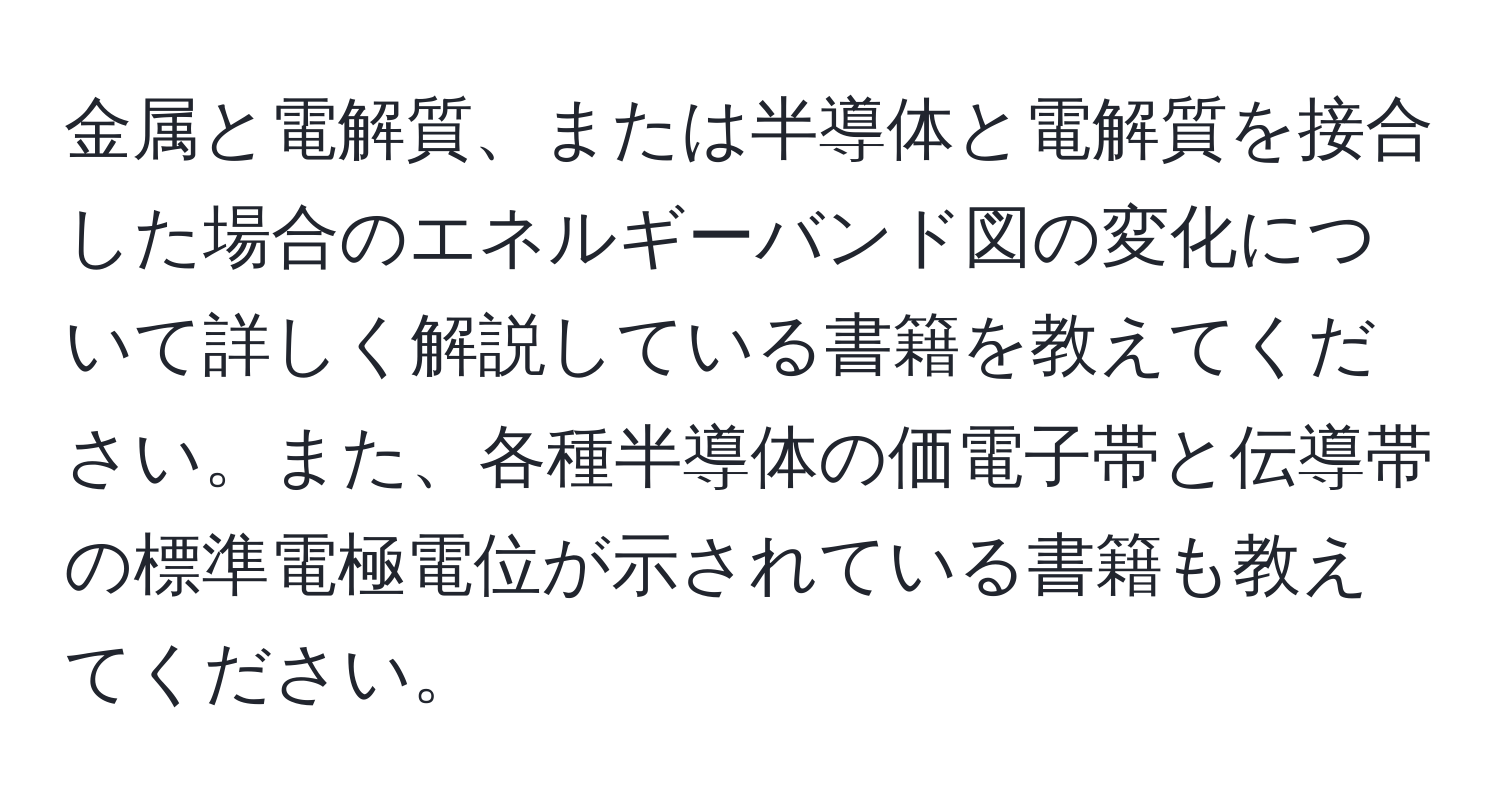 金属と電解質、または半導体と電解質を接合した場合のエネルギーバンド図の変化について詳しく解説している書籍を教えてください。また、各種半導体の価電子帯と伝導帯の標準電極電位が示されている書籍も教えてください。