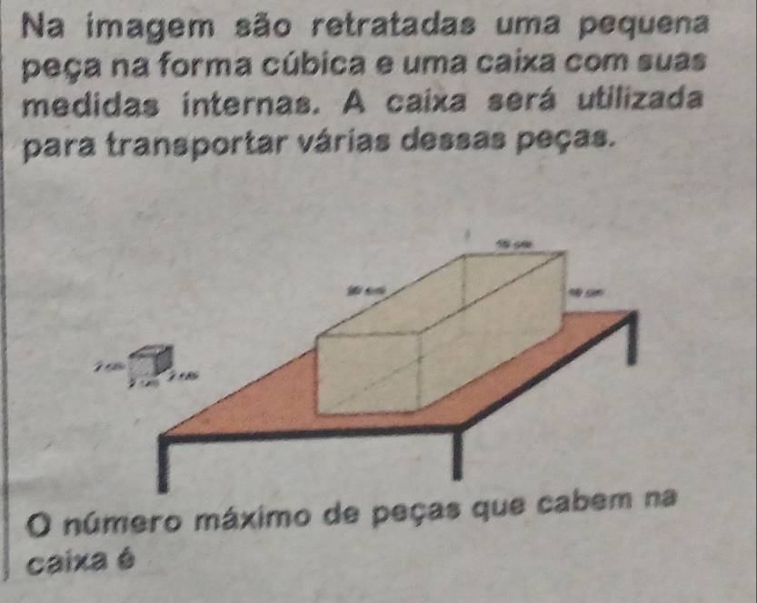 Na imagem são retratadas uma pequena 
peça na forma cúbica e uma caixa com suas 
medidas internas. A caixa será utilizada 
para transportar várias dessas peças. 
O número máximo de peças que cab 
caixa é