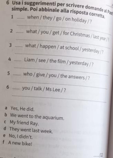 Usa i suggerimenti per scrivere domande al Pas
simple. Poi abbinale alla risposta corretta.
_
1 _when / they / go / on holiday / ?
_
2 _what / you / get / for Christmas / last year / ?
_
3 _what / happen / at school / yesterday / ?
_
4 _Liam / see / the film / yesterday / ?
_
5 _who / give / you / the answers / ?
6 _you / talk / Ms Lee / ?
_
a Yes, He did.
b We went to the aquarium.
c My friend Ray.
d They went last week.
e No, I didn't.
f A new bike!
_