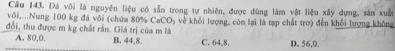 Đá vôi là nguyên liệu có sẵn trong tự nhiên, được dùng làm vật liệu xây dựng, sản xuất
vôi,...Nung 100 kg đá vôi (chứa 80% CaCO₃ về khối lượng, còn lại là tạp chất trơ) đến khối lượng không
đổi, thu được m kg chất rắn. Giá trị của m là
A. 80, 0. B. 44, 8. C. 64, 8. D. 56, 0.