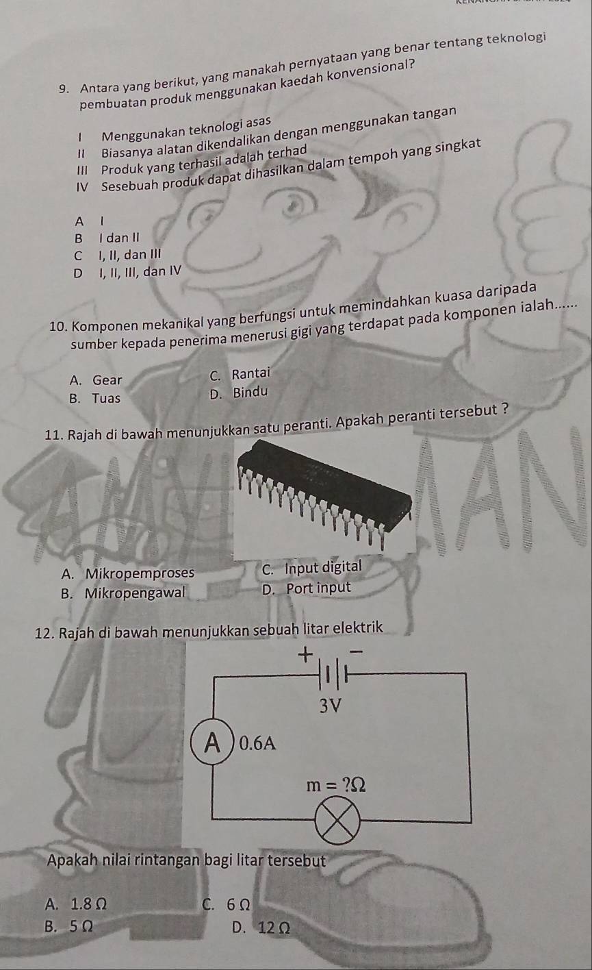 Antara yang berikut, yang manakah pernyataan yang benar tentang teknologi
pembuatan produk menggunakan kaedah konvensional?
I Menggunakan teknologi asas
I Biasanya alatan dikendalikan dengan menggunakan tangan
III Produk yang terhasil adalah terhad
IV Sesebuah produk dapat dihasilkan dalam tempoh yang singkat
A l
B I dan II
C I, II, dan III
D I, II, III, dan IV
10. Komponen mekanikal yang berfungsi untuk memindahkan kuasa daripada
sumber kepada penerima menerusi gigi yang terdapat pada komponen ialah......
A. Gear C. Rantai
B. Tuas
D. Bindu
11. Rajah di bawah menunjukkan satu peranti. Apakah peranti tersebut ?
A. Mikropemproses C. Input digital
B. Mikropengawal D. Port input
12. Rajah di bawah menunjukkan sebuah litar elektrik
Apakah nilai rintangan bagi litar tersebut
A. 1.8 Ω C. 6 Ω
B. 5Ω D. 12 Ω