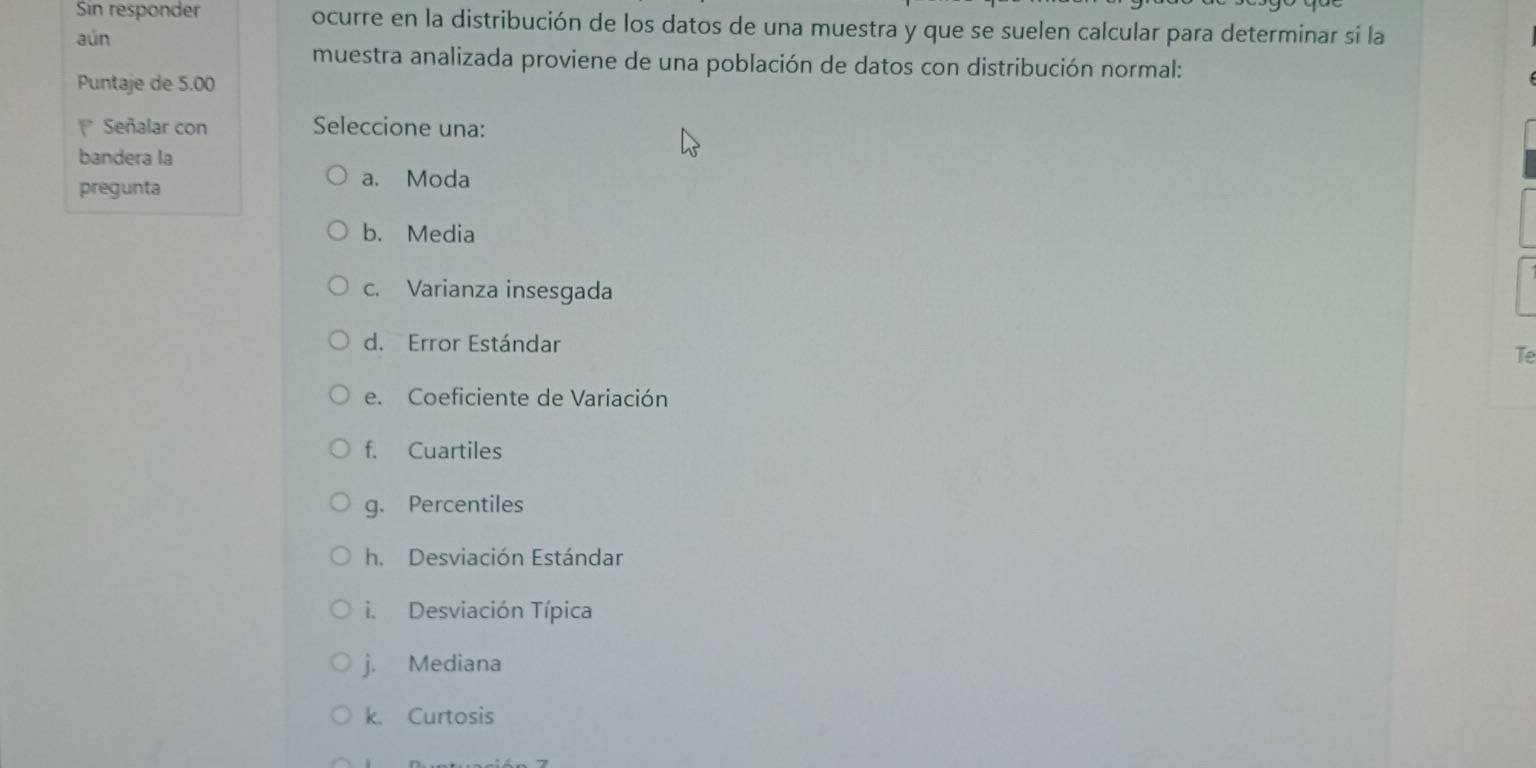 Sin responder ocurre en la distribución de los datos de una muestra y que se suelen calcular para determinar si la
aún
muestra analizada proviene de una población de datos con distribución normal:
Puntaje de 5.00
Señalar con Seleccione una:
bandera la
pregunta
a. Moda
b. Media
c. Varianza insesgada
d. Error Estándar
Te
e. Coeficiente de Variación
f. Cuartiles
g. Percentiles
h. Desviación Estándar
i. Desviación Típica
j. Mediana
k. Curtosis