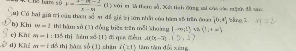 Cho hàm số y= (x-m-2)/x-m  (1) với m là tham số. Xét tính đúng sai của các mệnh đề sau: 
a) Có hai giá trị của tham số m đề giá trị lớn nhất của hàm số trên đoạn [0;4] bằng 2. 
b) Khi m=1 thì hàm số (1) đồng biến trên mỗi khoảng (-∈fty ;1) và (1;+∈fty )
c) Khi m=1 : Đồ thị hàm S (1) đi qua điểm A(0;-3). 
d) Khi m=1 đồ thị hàm shat O(1) nhận I(1;1) làm tâm đối xứng.