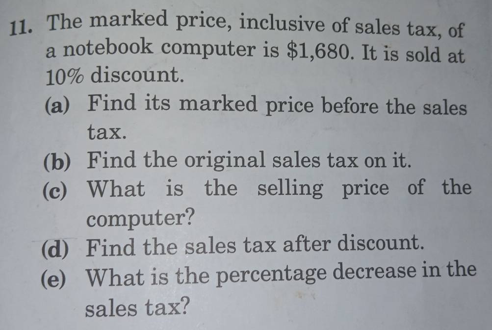 The marked price, inclusive of sales tax, of 
a notebook computer is $1,680. It is sold at
10% discount. 
(a) Find its marked price before the sales 
tax. 
(b) Find the original sales tax on it. 
(c) What is the selling price of the 
computer? 
(d) Find the sales tax after discount. 
(e) What is the percentage decrease in the 
sales tax?