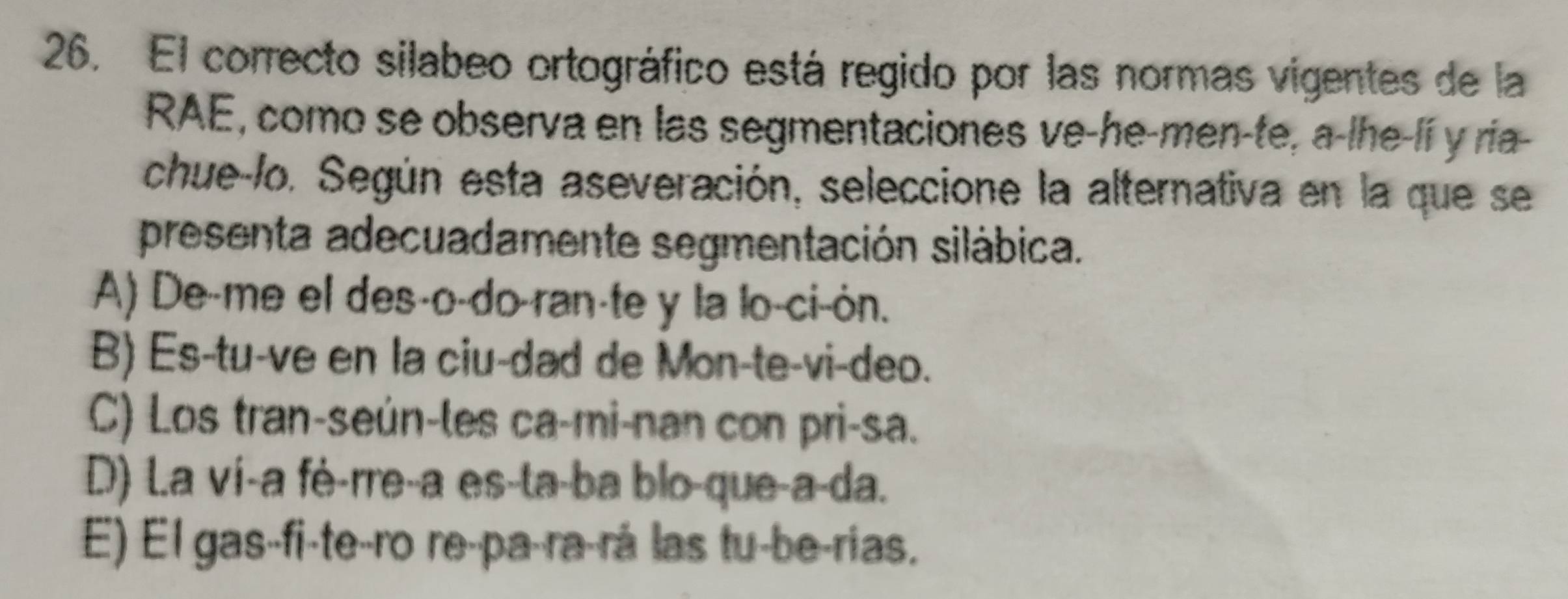 El correcto silabeo ortográfico está regido por las normas vigentes de la
RAE, como se observa en las segmentaciones ve-he-men-te, a-lhe-lí y ria-
chue-lo. Según esta aseveración, seleccione la alternativa en la que se
presenta adecuadamente segmentación silábica.
A) De-me el des-o-do-ran-te y la lo-ci-ón.
B) Es-tu-ve en la ciu-dad de Mon-te-vi-deo.
C) Los tran-seún-les ca-mi-nan con pri-sa.
D) L.a vi-a fè-rre-a es-ta-ba blo-que-a-da.
E) El gas-fi-te-ro re-pa-ra-rá las tu-be-rias.