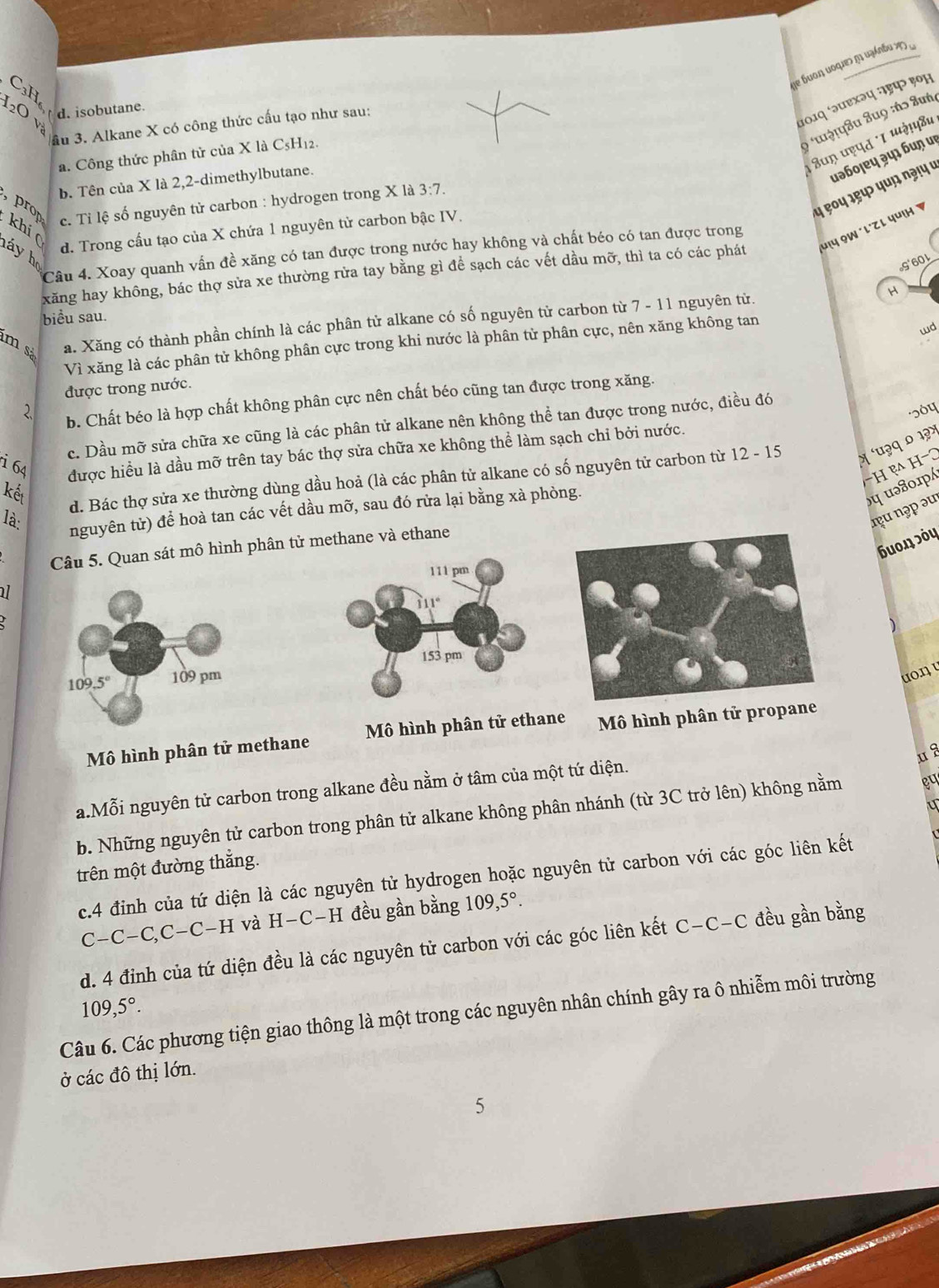 se buon uoques η uzánbu y 
C₃H
101q ‘ə्छхəप :ाहप> ९०म
d. isobutane.
20 và
: * tậṭपâu âuọ :ńɔ Suή
ầu 3. Alkane X có công thức cấu tạo như sau:
8uŋ प९पत '1 पग!पषu
a. Công thức phân tử của X là C5H12.
b. Tên của X là 2,2-dimethylbutane.
uəɓoļɐų ३५ɪ ɓuɲ uι
५ ९०५ ३९५ ५uɲ १ə!५ ७
c. Tỉ lệ số nguyên tử carbon : hydrogen trong X là 3:7.
, prop khí(
d. Trong cầu tạo của X chứa 1 nguyên tử carbon bậc IV.
Câu 4. Xoay quanh vấn đề xăng có tan được trong nước hay không và chất béo có tan được trong
háy họ
xăng hay không, bác thợ sửa xe thường rửa tay bằng gì để sạch các vết dầu mỡ, thì ta có các phát μι५ ỌW ´l'z ι чuι 
G'60L
H
biểu sau.
m sả a. Xăng có thành phần chính là các phân tử alkane có số nguyên từ carbon từ 7-11 1 nguyên từ.
Vì xăng là các phân tử không phân cực trong khi nước là phân từ phân cực, nên xăng không tan
wd
được trong nước.
२ b. Chất béo là hợp chất không phân cực nên chất béo cũng tan được trong xăng.
c. Dầu mỡ sửa chữa xe cũng là các phân tử alkane nên không thể tan được trong nước, điều đó
i 64 được hiều là dầu mỡ trên tay bác thợ sửa chữa xe không thể làm sạch chỉ bởi nước.
−H ẹ H−3
kết
d. Bác thợ sửa xe thường dùng dầu hoả (là các phân tử alkane có số nguyên tử carbon từ 1 2-15 η 'u३q ० 1३×
là:
nguyên tử) để hoà tan các vết dầu mỡ, sau đó rửa lại bằng xà phòng.
nu nəp əu
uοŋ эόų
Câu 5. Quan sát mô hình phân tử methane và ethane
111 pm
al
111°
153 pm
109.5° 109 pm
uo.n u
Mô hình phân tử methane  Mô hình phân tử ethane  Mô hình phân tử propa
ua
a.Mỗi nguyên tử carbon trong alkane đều nằm ở tâm của một tứ diện.
b. Những nguyên tử carbon trong phân tử alkane không phân nhánh (từ 3C trở lên) không nằm gu
trên một đường thắng.
c.4 đinh của tứ diện là các nguyên tử hydrogen hoặc nguyên tử carbon với các góc liên kết
C-C-C,C-C-H và H-C-H đều gần bằng 109,5°.
d. 4 đỉnh của tứ diện đều là các nguyên tử carbon với các góc liên kết C-C-C đều gần bằng
109,5°.
Câu 6. Các phương tiện giao thông là một trong các nguyên nhân chính gây ra ô nhiễm môi trường
ở các đô thị lớn.
5