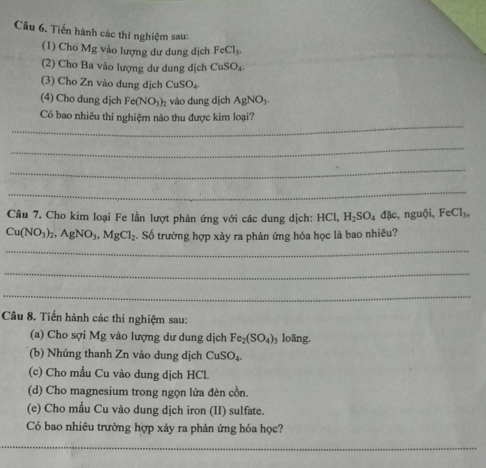 Tiến hành các thí nghiệm sau: 
(1) Cho Mg vào lượng dư dung dịch FeCl_3. 
(2) Cho Ba vào lượng dư dung dịch CuSO_4. 
(3) Cho Zn vào dung dịch CuSO_4. 
(4) Cho dung dịch Fe(NO_3)_2 vào dung dịch AgNO_3. 
_ 
Có bao nhiêu thí nghiệm nào thu được kim loại? 
_ 
_ 
_ 
Câu 7. Cho kim loại Fe lần lượt phản ứng với các dung dịch: HCl, H_2SO_4 đặc, nguội, FeCl_3,
Cu(NO_3)_2, AgNO_3, MgCl_2. Số trường hợp xảy ra phản ứng hóa học là bao nhiêu? 
_ 
_ 
_ 
Câu 8. Tiến hành các thí nghiệm sau: 
(a) Cho sợi Mg vào lượng dư dung dịch Fe_2(SO_4)_3 loãng. 
(b) Nhúng thanh Zn vào dung dịch CuSO_4. 
(c) Cho mẫu Cu vào dung dịch HCl. 
(d) Cho magnesium trong ngọn lửa đèn cồn. 
(e) Cho mẫu Cu vào dung dịch iron (II) sulfate. 
Có bao nhiêu trường hợp xảy ra phản ứng hóa học? 
__