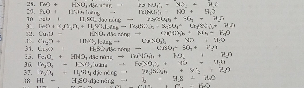 FeO+HNO_3 đặc nó ng to Fe(NO_3)_3+NO_2+H_2O
29. FeO+ HNO_3 loangto Fe(NO_3)_3+NO+H_2O
30. FeO+ H_2SO_4 d cningto Fe_2(SO_4)_3+SO_2+H_2O
31. FeO+K_2Cr_2O_7+H_2SO_4loangto Fe_2(SO_4)_3+K_2SO_4+Cr_2(SO_4)_3+H_2O
32. Cu_2O+ HNO_3dacnongto Cu(NO_3)_2+NO_2+H_2O
33. Cu_2O+ HNO_3loangto Cu(NO_3)_2+NO+H_2O
34. Cu_2O+ ()^frac 1,()^circ  H_2SO_4dacn6ngto CuSO_4+SO_2+H_2O
35. Fe_3O_4+HNO_3 d cn6ngto Fe(NO_3)_3+NO_2+H_2O
36. Fe_3O_4+HNO_3loangto Fe(NO_3)_3+NO+H_2O
37. Fe_3O_4+H_2SO_4dacn6ngto Fe_2(SO_4)_3+SO_2+H_2O
I_2+H_2S+H_2O
38. HI+H_2SO_4dacnongto +CrCl_2+Cl_2+H_2O