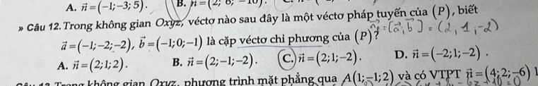 A. vector n=(-1;-3;5). B. n=(2;6;-10)·
* Câu 12. Trong không gian Oxyz, véctơ nào sau đây là một véctơ pháp tuyến của (P), biết
vector a=(-1;-2;-2), vector b=(-1;0;-1) là cặp véctơ chi phương của (P)
A. vector n=(2;1;2). B. vector n=(2;-1;-2). C. vector n=(2;1;-2). D. vector n=(-2;1;-2). 
g không gian Oxvz, phượng trình mặt phẳng qua A(1;-1;2) và có VTPT vector n=(4;2;-6)