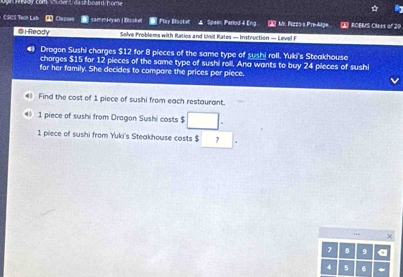login Fready com/sudent/dashboard/home 
CSCS Tech Lab Classes sammi-ryan | Blooket Play Blooket ⊥ Spain: Period 4 Eng Mr. Rizzo s Pre-Alge 2 ROBMS Class of 20
@i-Ready Solve Problems with Ratios and Unit Rates — Instruction — Level F 
4 Dragon Sushi charges $12 for 8 pieces of the same type of sushi roll. Yuki's Steakhouse 
charges $15 for 12 pieces of the same type of sushi roll. Ana wants to buy 24 pieces of sushi 
for her family. She decides to compare the prices per piece. 
Find the cost of 1 piece of sushi from each restaurant.
1 piece of sushi from Dragon Sushi costs $ □.
1 piece of sushi from Yuki's Steakhouse costs $ ? □
7 8 9 a
4 5 6