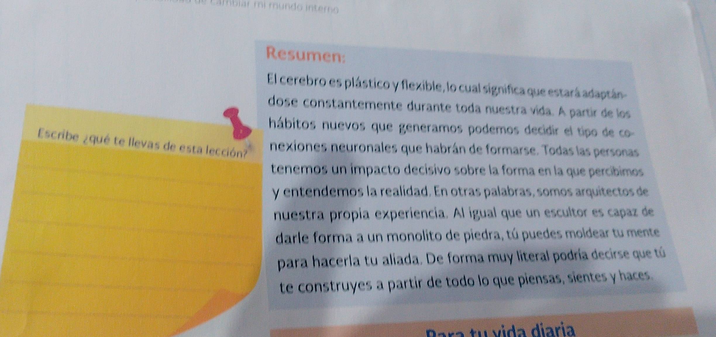 ambiar mi mundo interno 
Resumen: 
El cerebro es plástico y flexible, lo cual significa que estará adaptán 
dose constantemente durante toda nuestra vída. A partir de los 
hábitos nuevos que generamos podemos decidir el tipo de co 
Escribe ¿qué te llevas de esta lección? 
nexiones neuronales que habrán de formarse. Todas las personas 
tenemos un ímpacto decisivo sobre la forma en la que percíbimos 
y entendemos la realidad. En otras palabras, somos arquitectos de 
nuestra propía experiencia. Al igual que un escultor es capaz de 
darle forma a un monolito de piedra, tú puedes moldear tu mente 
para hacerla tu aliada. De forma muy literal podría decirse que tú 
te construyes a partir de todo lo que piensas, sientes y haces. 
Para tu vida diaría