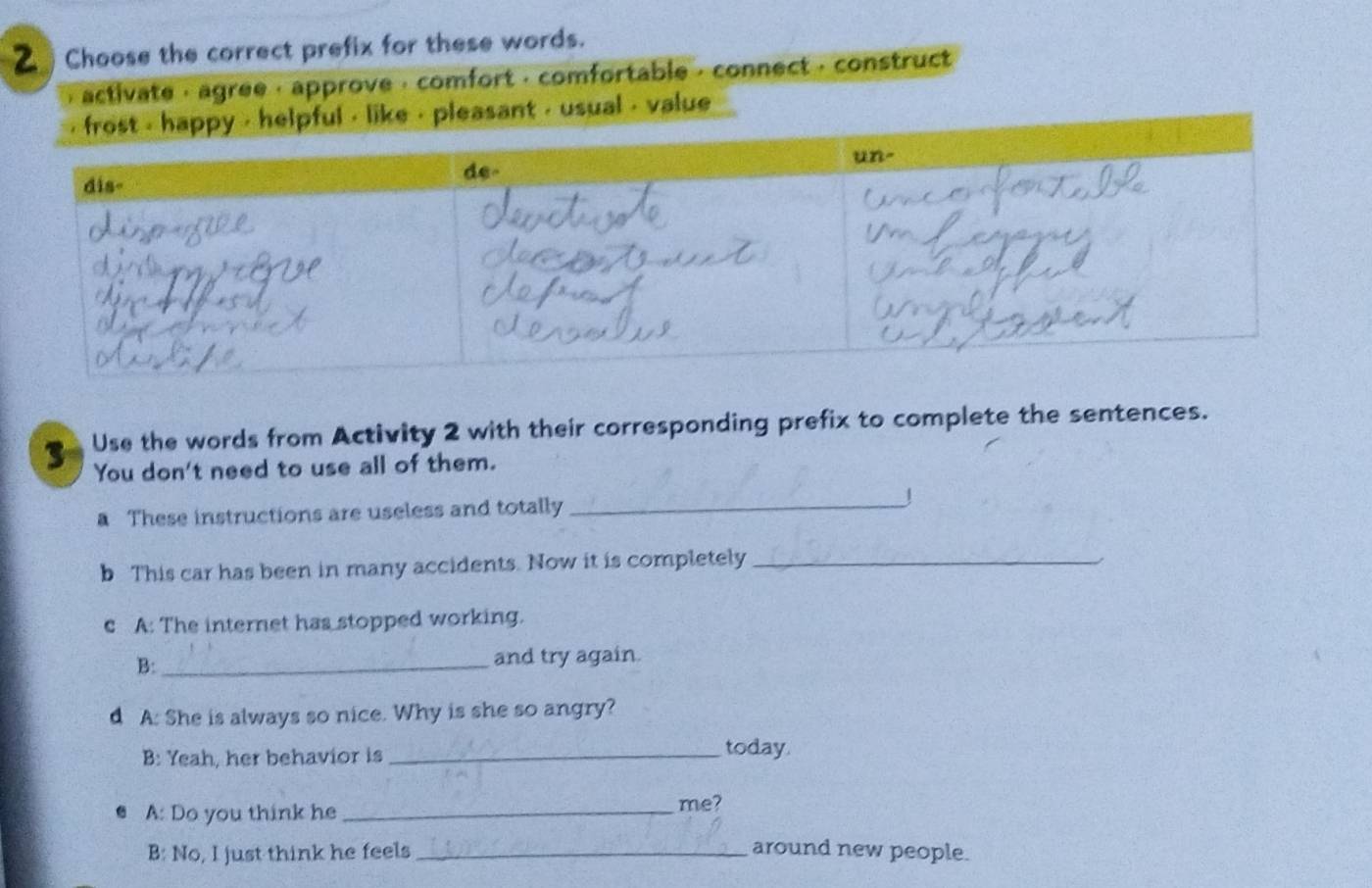 Choose the correct prefix for these words. 
activate , agree · approve · comfort · comfortable , connect · construct 
sual , value 
3 Use the words from Activity 2 with their corresponding prefix to complete the sentences. 
You don't need to use all of them. 
a These instructions are useless and totally _J 
b This car has been in many accidents. Now it is completely_ 
c A: The internet has stopped working. 
B:_ and try again. 
d A: She is always so nice. Why is she so angry? 
B: Yeah, her behavior is _today. 
A: Do you think he_ me? 
B: No, I just think he feels _around new people.