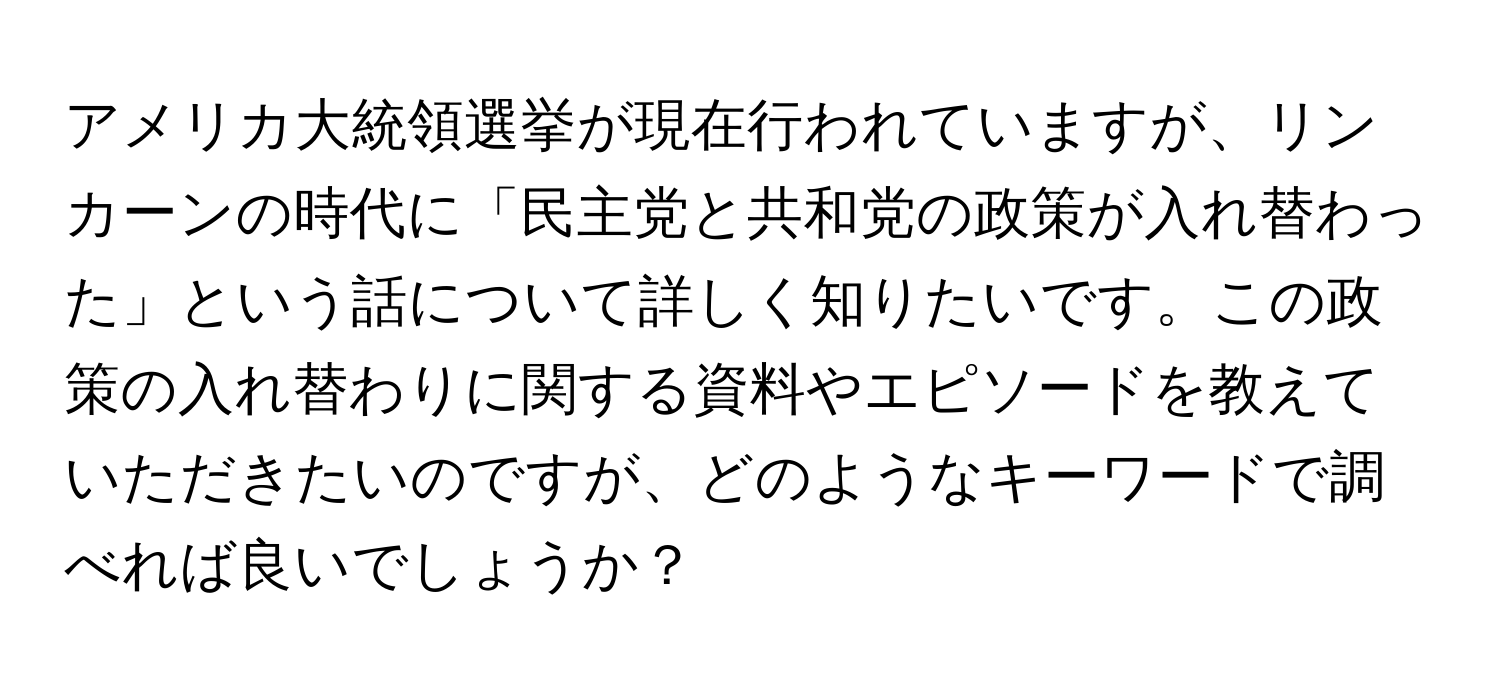 アメリカ大統領選挙が現在行われていますが、リンカーンの時代に「民主党と共和党の政策が入れ替わった」という話について詳しく知りたいです。この政策の入れ替わりに関する資料やエピソードを教えていただきたいのですが、どのようなキーワードで調べれば良いでしょうか？